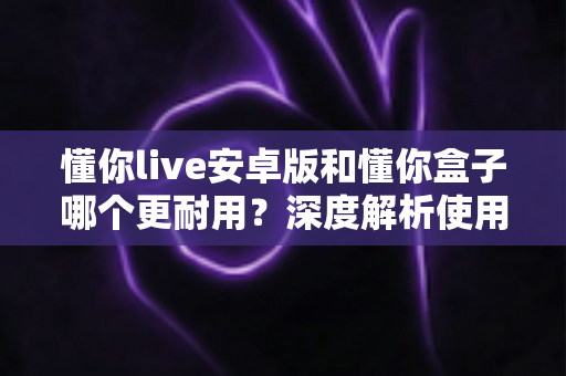 懂你live安卓版和懂你盒子哪个更耐用？深度解析使用寿命与选购指南