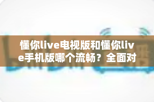 懂你live电视版和懂你live手机版哪个流畅？全面对比解析帮你选出最佳选择