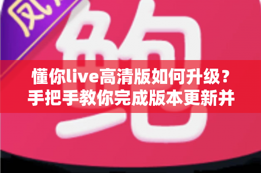 懂你live高清版如何升级？手把手教你完成版本更新并解决常见升级难题