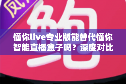 懂你live专业版能替代懂你智能直播盒子吗？深度对比帮你找到最适合的直播方案