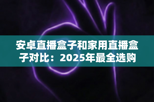 安卓直播盒子和家用直播盒子对比:2025年最全选购指南,一文读懂两大设备的核心差异与真实体验 安卓直播盒子和家用直播盒子对比:2025年最全选购指南,一文读懂两大设备的核心差异与真实体验