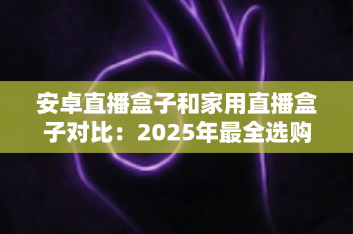 安卓直播盒子和家用直播盒子对比:2025年最全选购指南,一文读懂两大设备的核心差异与真实体验 安卓直播盒子和家用直播盒子对比:2025年最全选购指南,一文读懂两大设备的核心差异与真实体验