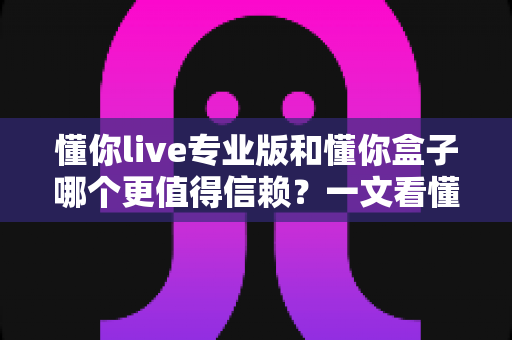懂你live专业版和懂你盒子哪个更值得信赖?一文看懂两者差异与选择指南 懂你live专业版和懂你盒子哪个更值得信赖?一文看懂两者差异与选择指南