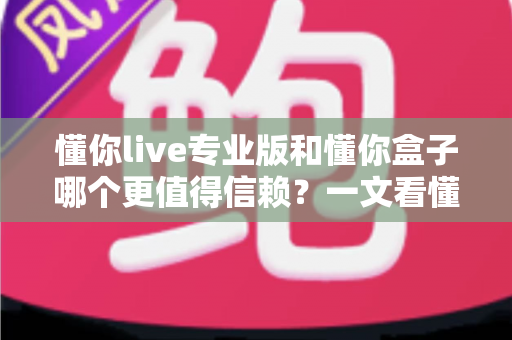 懂你live专业版和懂你盒子哪个更值得信赖？一文看懂两者差异与选择指南