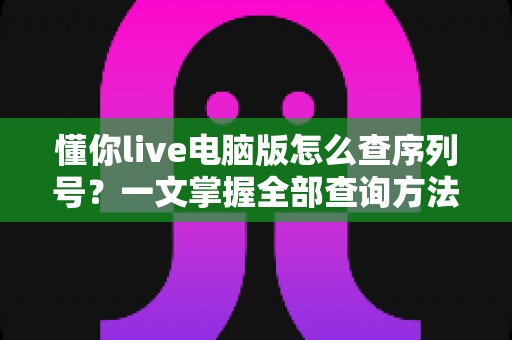 懂你live电脑版怎么查序列号?一文掌握全部查询方法与实用技巧 懂你live电脑版怎么查序列号?一文掌握全部查询方法与实用技巧