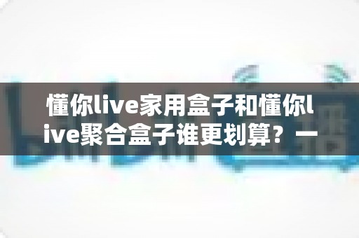 懂你live家用盒子和懂你live聚合盒子谁更划算？一文读懂两大盒子的真实性价比差异