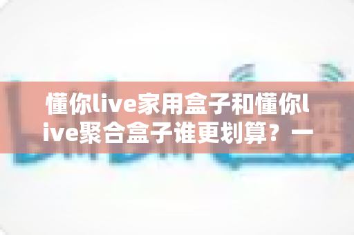 懂你live家用盒子和懂你live聚合盒子谁更划算？一文读懂两大盒子的真实性价比差异