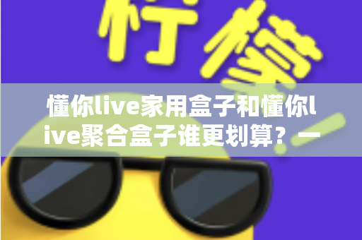 懂你live家用盒子和懂你live聚合盒子谁更划算？一文读懂两大盒子的真实性价比差异