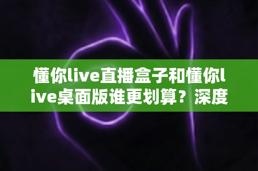 懂你live直播盒子和懂你live桌面版谁更划算?深度对比分析帮你选对不选贵 懂你live直播盒子和懂你live桌面版谁更划算?深度对比分析帮你选对不选贵
