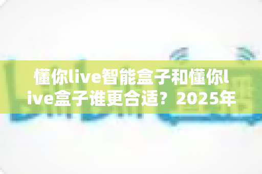 懂你live智能盒子和懂你live盒子谁更合适？2025年最新选购指南与深度对比全解析