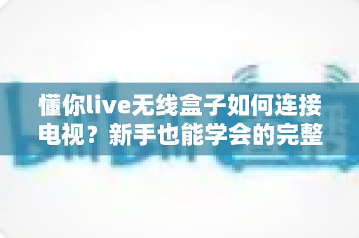 懂你live无线盒子如何连接电视？新手也能学会的完整连接教程与实用技巧