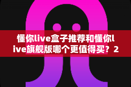 懂你live盒子推荐和懂你live旗舰版哪个更值得买？2025年深度选购指南帮你避坑省钱