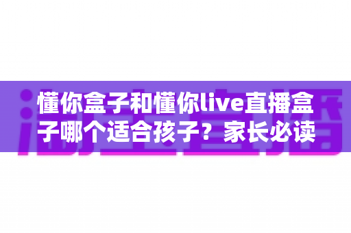 懂你盒子和懂你live直播盒子哪个适合孩子?家长必读的详细选购指南 懂你盒子和懂你live直播盒子哪个适合孩子?家长必读的详细选购指南