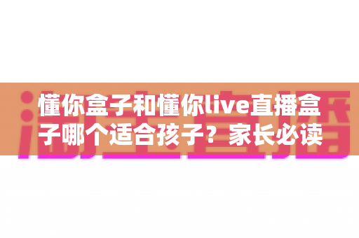 懂你盒子和懂你live直播盒子哪个适合孩子?家长必读的详细选购指南 懂你盒子和懂你live直播盒子哪个适合孩子?家长必读的详细选购指南