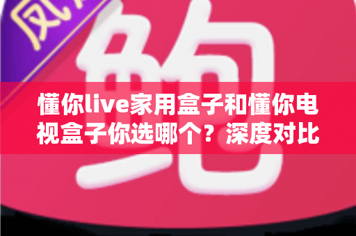 懂你live家用盒子和懂你电视盒子你选哪个？深度对比帮你找到最适合的客厅娱乐神器