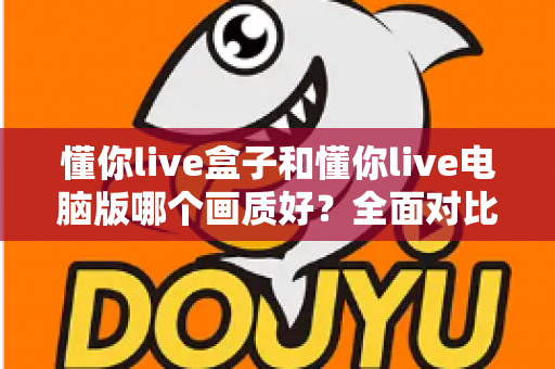 懂你live盒子和懂你live电脑版哪个画质好？全面对比帮你选出最佳观看方案