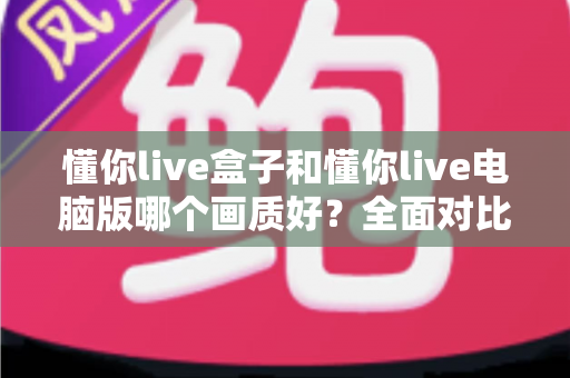 懂你live盒子和懂你live电脑版哪个画质好？全面对比帮你选出最佳观看方案