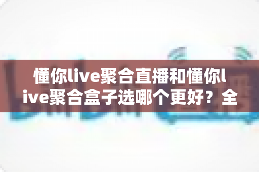 懂你live聚合直播和懂你live聚合盒子选哪个更好?全方位深度对比解析,看完这篇选购指南不再纠结 懂你live聚合直播和懂你live聚合盒子选哪个更好?全方位深度对比解析,看完这篇选购指南不再纠结