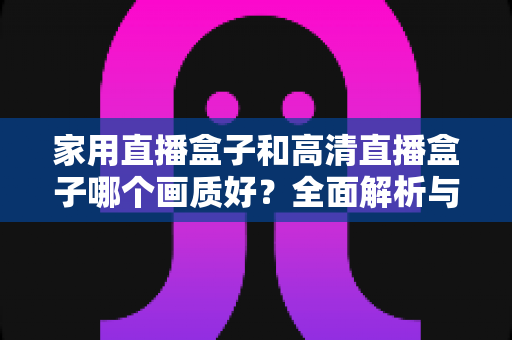 家用直播盒子和高清直播盒子哪个画质好?全面解析与选购指南助你做出明智选择 家用直播盒子和高清直播盒子哪个画质好?全面解析与选购指南助你做出明智选择