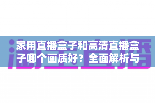 家用直播盒子和高清直播盒子哪个画质好？全面解析与选购指南助你做出明智选择