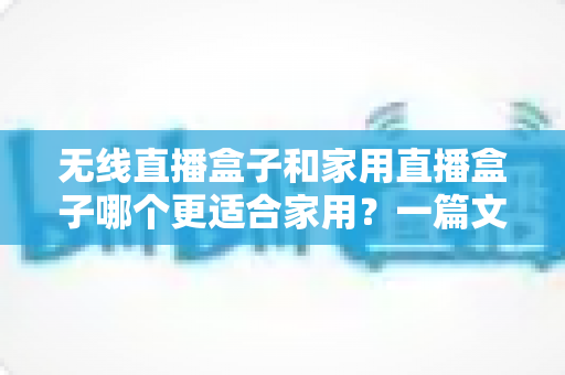 无线直播盒子和家用直播盒子哪个更适合家用?一篇文章帮你选对不踩坑 无线直播盒子和家用直播盒子哪个更适合家用?一篇文章帮你选对不踩坑