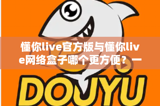 懂你live官方版与懂你live网络盒子哪个更方便？一文读懂两者差异，选对观影方式不踩坑