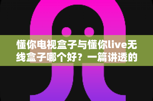懂你电视盒子与懂你live无线盒子哪个好？一篇讲透的选购避坑指南