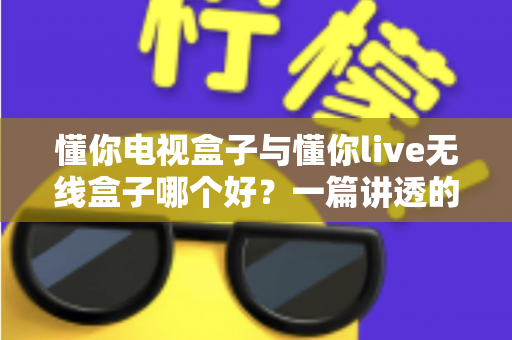 懂你电视盒子与懂你live无线盒子哪个好？一篇讲透的选购避坑指南