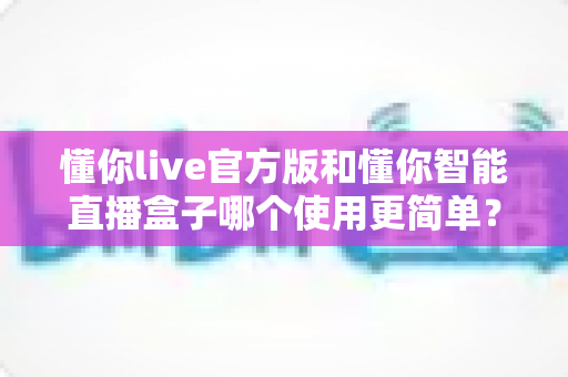 懂你live官方版和懂你智能直播盒子哪个使用更简单？新手入门与操作体验全方位对比解析