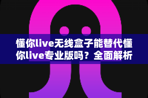 懂你live无线盒子能替代懂你live专业版吗?全面解析帮你做出正确选择 懂你live无线盒子能替代懂你live专业版吗?全面解析帮你做出正确选择
