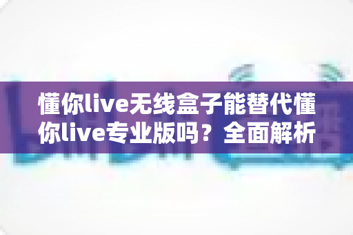 懂你live无线盒子能替代懂你live专业版吗?全面解析帮你做出正确选择 懂你live无线盒子能替代懂你live专业版吗?全面解析帮你做出正确选择