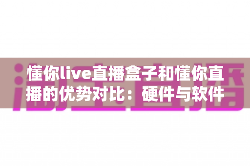 懂你live直播盒子和懂你直播的优势对比：硬件与软件直播方案全面解析，帮你选出最合适的观看方式