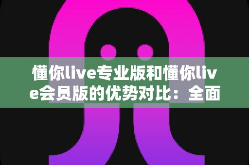 懂你live专业版和懂你live会员版的优势对比：全面解析两大版本差异，助你选出最适合的直播方案