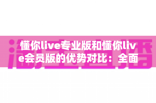 懂你live专业版和懂你live会员版的优势对比：全面解析两大版本差异，助你选出最适合的直播方案