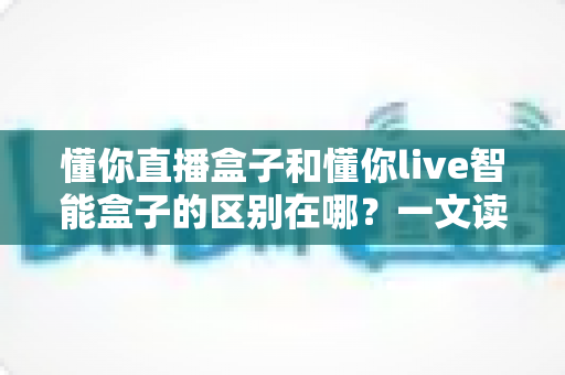 懂你直播盒子和懂你live智能盒子的区别在哪？一文读懂核心差异与选购避坑指南