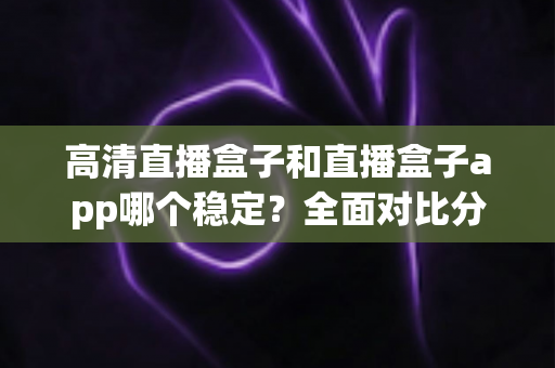 高清直播盒子和直播盒子app哪个稳定？全面对比分析助你做出最佳选择