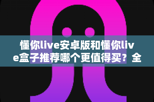 懂你live安卓版和懂你live盒子推荐哪个更值得买?全方位深度对比分析帮你选对不选贵 懂你live安卓版和懂你live盒子推荐哪个更值得买?全方位深度对比分析帮你选对不选贵