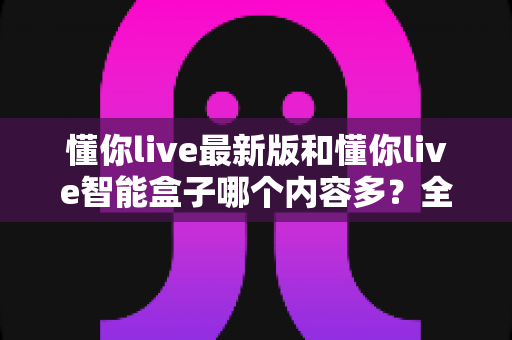 懂你live最新版和懂你live智能盒子哪个内容多？全方位深度对比与选购指南