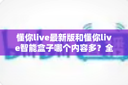 懂你live最新版和懂你live智能盒子哪个内容多？全方位深度对比与选购指南