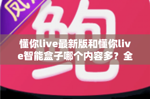 懂你live最新版和懂你live智能盒子哪个内容多？全方位深度对比与选购指南
