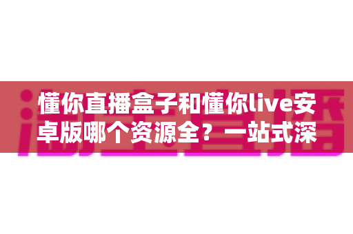 懂你直播盒子和懂你live安卓版哪个资源全？一站式深度对比解析