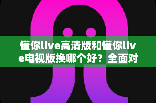 懂你live高清版和懂你live电视版换哪个好?全面对比帮你做出最佳选择 懂你live高清版和懂你live电视版换哪个好?全面对比帮你做出最佳选择