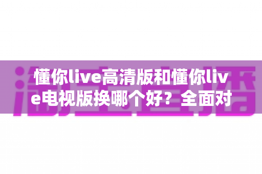 懂你live高清版和懂你live电视版换哪个好？全面对比帮你做出最佳选择