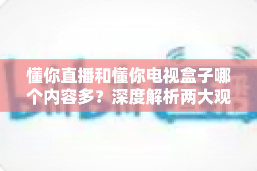 懂你直播和懂你电视盒子哪个内容多？深度解析两大观影方案的内容差异与选择指南