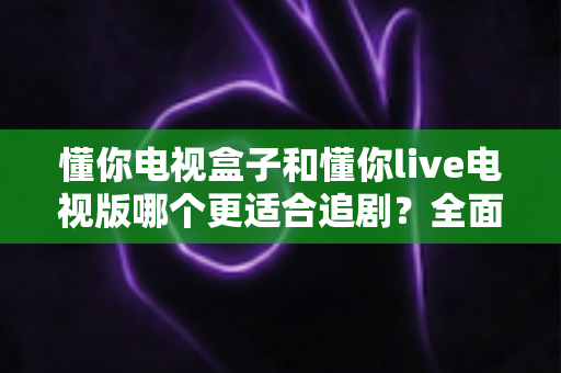 懂你电视盒子和懂你live电视版哪个更适合追剧？全面对比解析助你选出最佳追剧方案
