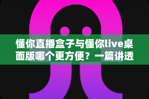 懂你直播盒子与懂你live桌面版哪个更方便？一篇讲透两大战神级直播工具的深度对比指南