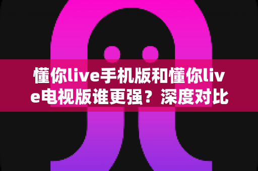 懂你live手机版和懂你live电视版谁更强？深度对比评测帮你找到最适合的观看方式