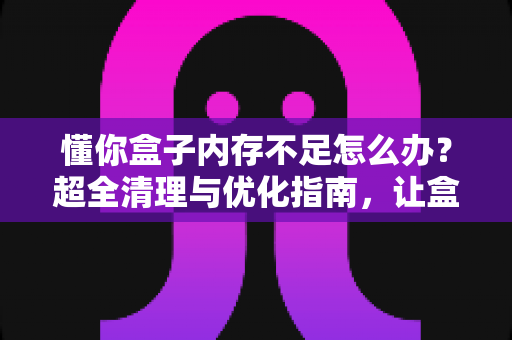 懂你盒子内存不足怎么办?超全清理与优化指南,让盒子焕然一新,告别卡顿烦恼 懂你盒子内存不足怎么办?超全清理与优化指南,让盒子焕然一新,告别卡顿烦恼