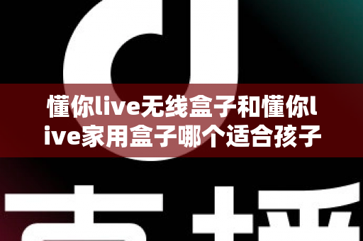 懂你live无线盒子和懂你live家用盒子哪个适合孩子？家长选购避坑指南与深度测评