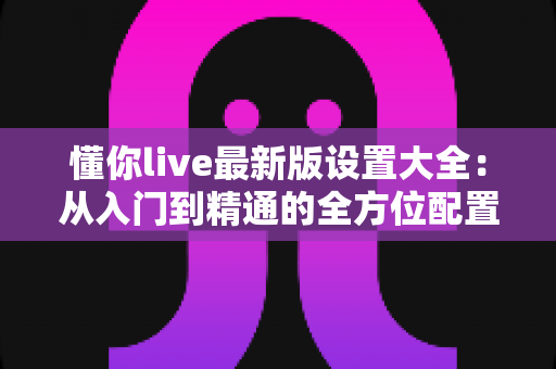 懂你live最新版设置大全:从入门到精通的全方位配置指南 懂你live最新版设置大全:从入门到精通的全方位配置指南